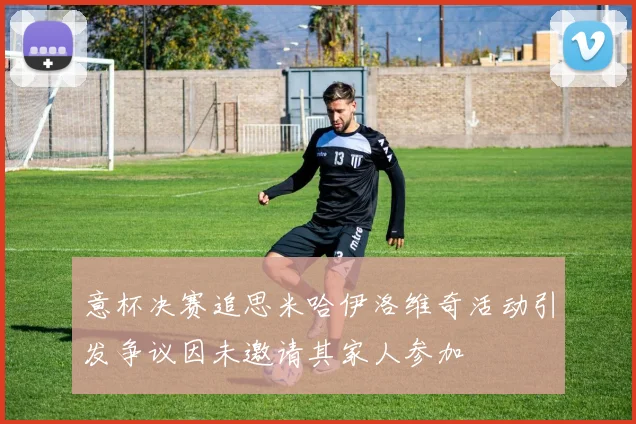 意杯决赛追思米哈伊洛维奇活动引发争议因未邀请其家人参加