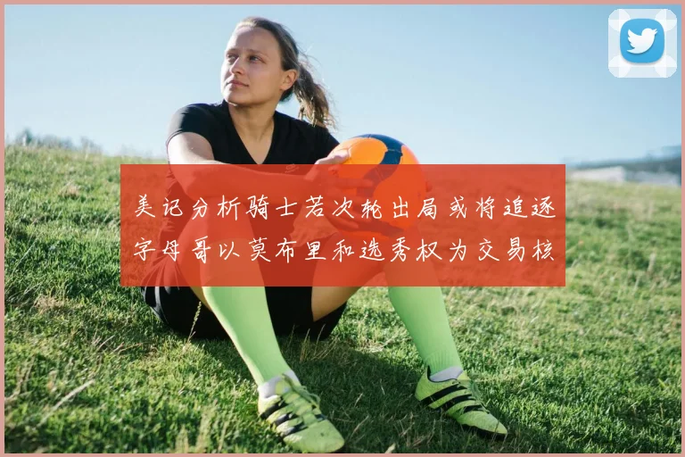 美记分析骑士若次轮出局或将追逐字母哥以莫布里和选秀权为交易核心