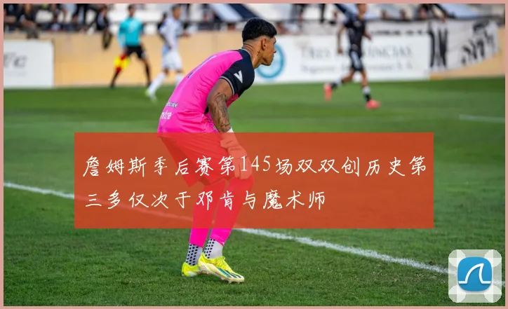 詹姆斯季后赛第145场双双创历史第三多仅次于邓肯与魔术师