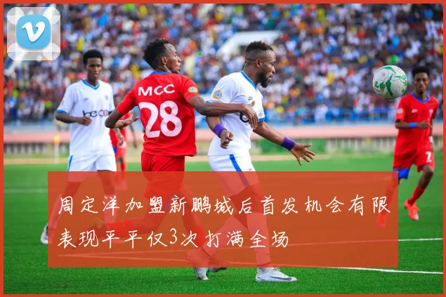 周定洋加盟新鹏城后首发机会有限表现平平仅3次打满全场