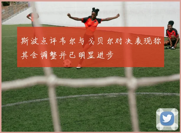 斯波点评韦尔与戈贝尔对决表现称其会调整并已明显进步