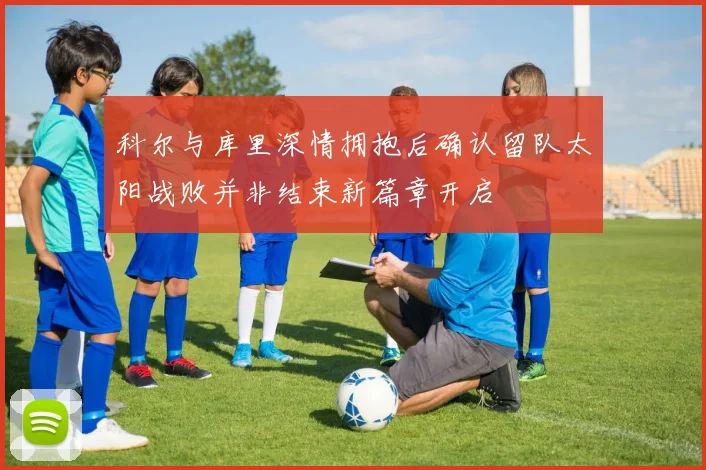 科尔与库里深情拥抱后确认留队太阳战败并非结束新篇章开启
