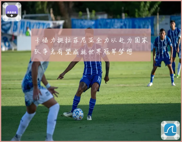 卡福力挺拉菲尼亚全力以赴为国家队争光有望成就世界冠军梦想