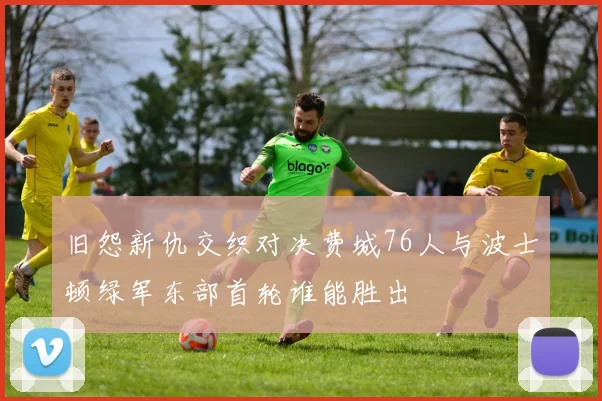 旧怨新仇交织对决费城76人与波士顿绿军东部首轮谁能胜出