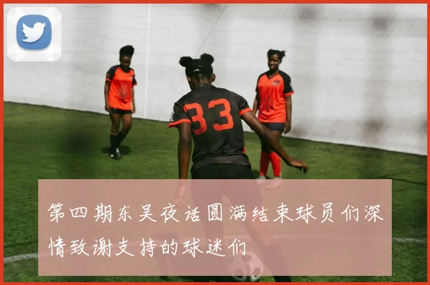 第四期东吴夜话圆满结束球员们深情致谢支持的球迷们