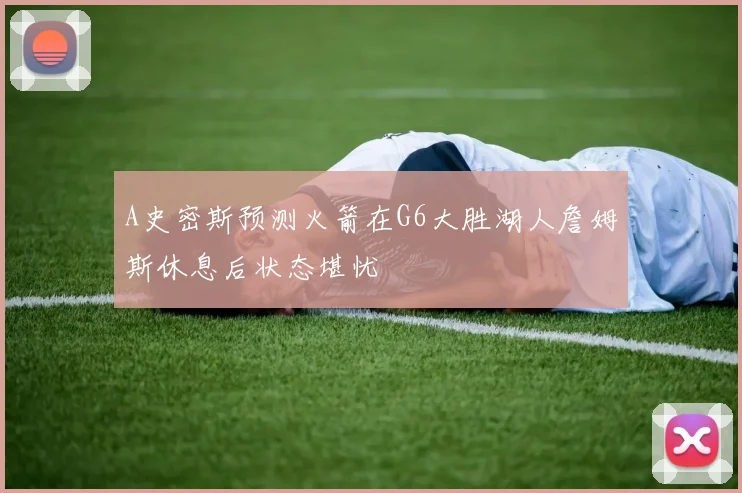 A史密斯预测火箭在G6大胜湖人詹姆斯休息后状态堪忧