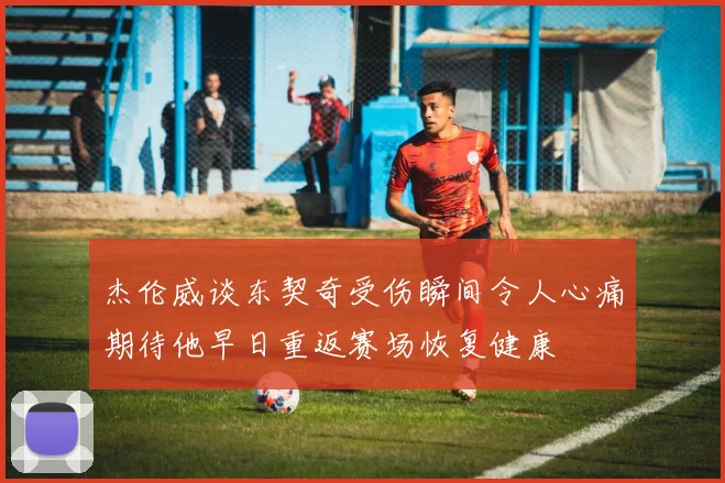 杰伦威谈东契奇受伤瞬间令人心痛期待他早日重返赛场恢复健康