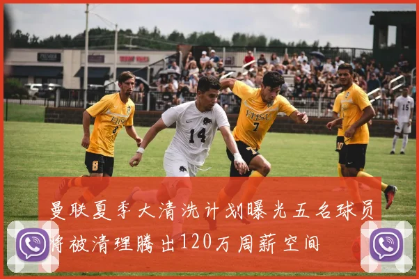 曼联夏季大清洗计划曝光五名球员将被清理腾出120万周薪空间