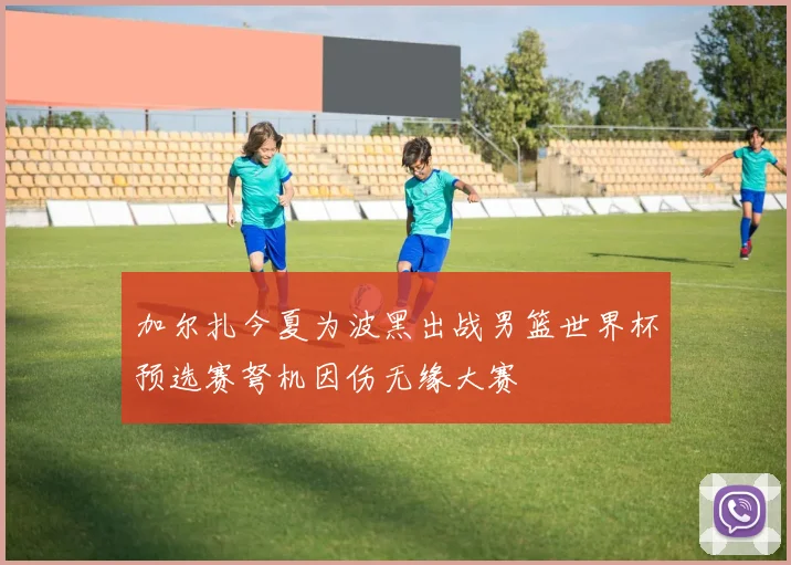 加尔扎今夏为波黑出战男篮世界杯预选赛弩机因伤无缘大赛
