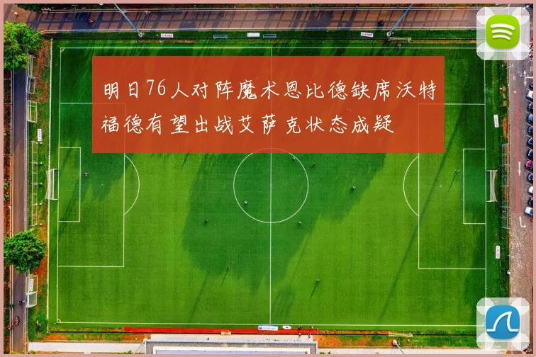 明日76人对阵魔术恩比德缺席沃特福德有望出战艾萨克状态成疑
