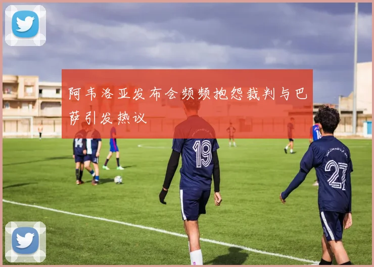 阿韦洛亚发布会频频抱怨裁判与巴萨引发热议