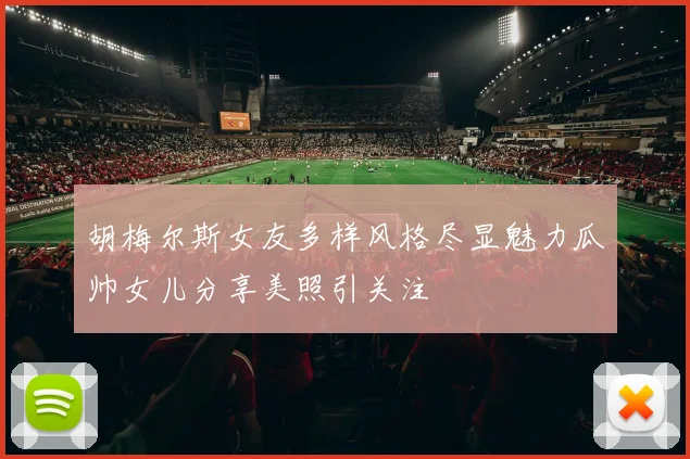 胡梅尔斯女友多样风格尽显魅力瓜帅女儿分享美照引关注