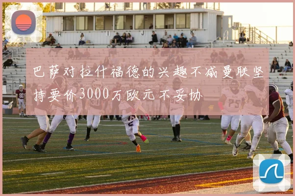 巴萨对拉什福德的兴趣不减曼联坚持要价3000万欧元不妥协