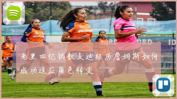 老里回忆执教麦迪经历詹姆斯如何成功适应角色转变