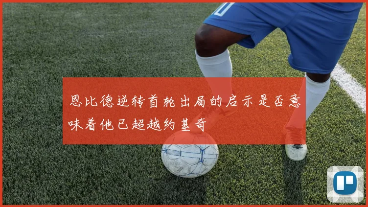 恩比德逆转首轮出局的启示是否意味着他已超越约基奇