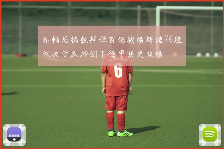 孔帕尼执教拜仁百场战绩辉煌76胜仅次于瓜帅创下德甲历史佳绩