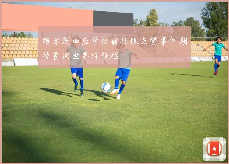 维尔茨回应萨拉赫社媒点赞事件期待首次世界杯征程