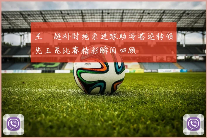 王燊超补时绝杀进球助海港逆转领先玉昆比赛精彩瞬间回顾