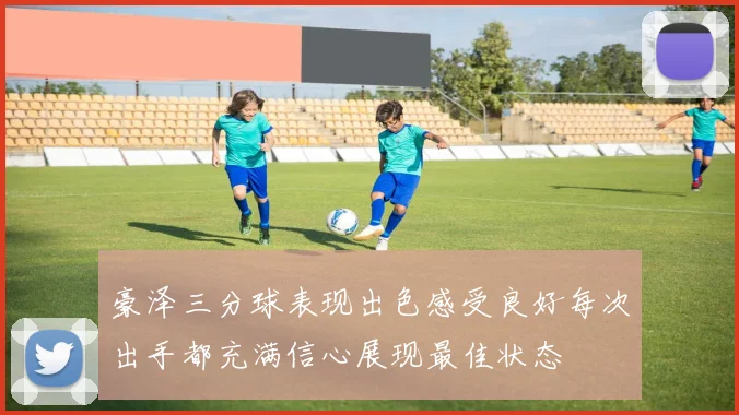 豪泽三分球表现出色感受良好每次出手都充满信心展现最佳状态