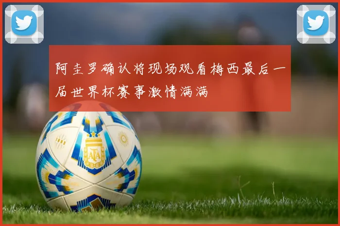 阿圭罗确认将现场观看梅西最后一届世界杯赛事激情满满