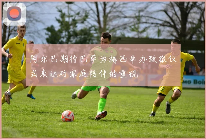 阿尔巴期待巴萨为梅西举办致敬仪式表达对家庭陪伴的重视