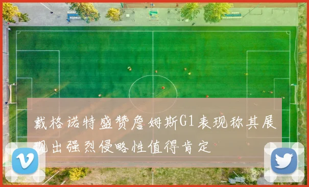 戴格诺特盛赞詹姆斯G1表现称其展现出强烈侵略性值得肯定