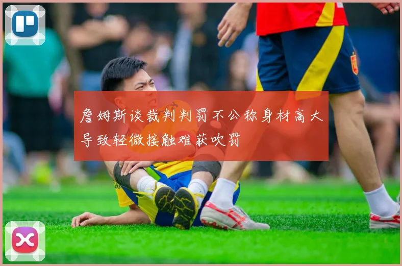 詹姆斯谈裁判判罚不公称身材高大导致轻微接触难获吹罚