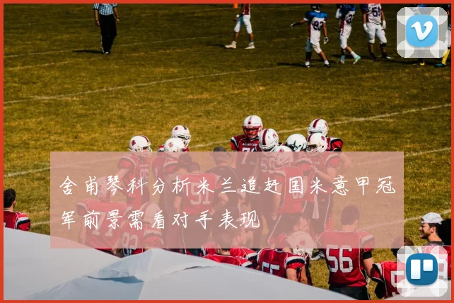 舍甫琴科分析米兰追赶国米意甲冠军前景需看对手表现