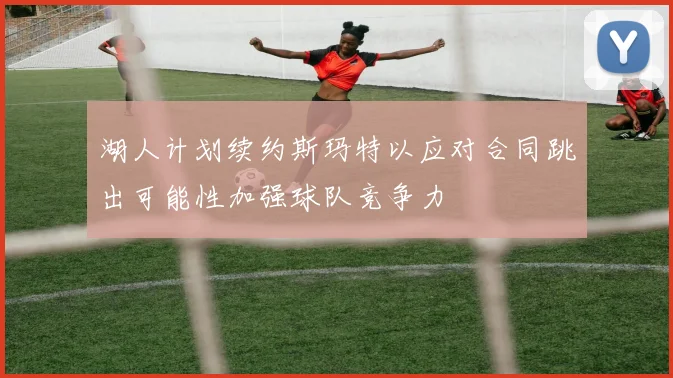 湖人计划续约斯玛特以应对合同跳出可能性加强球队竞争力