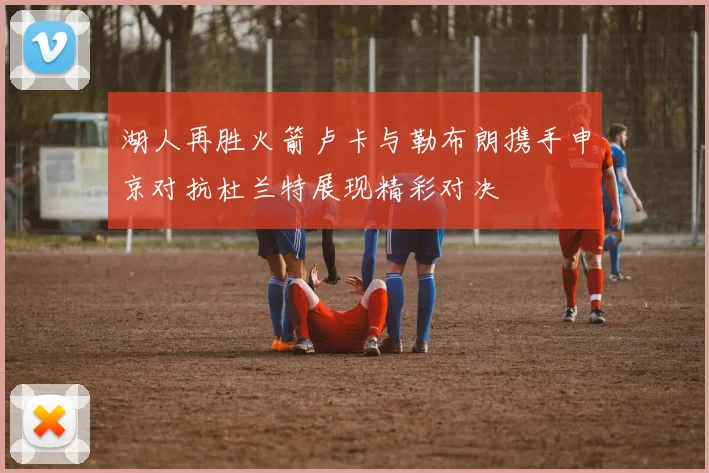 湖人再胜火箭卢卡与勒布朗携手申京对抗杜兰特展现精彩对决