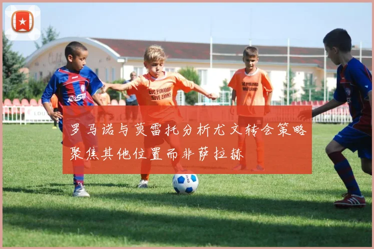 罗马诺与莫雷托分析尤文转会策略聚焦其他位置而非萨拉赫